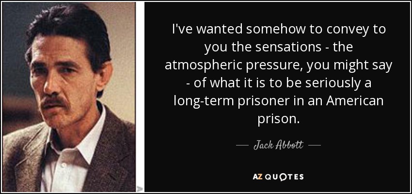 I've wanted somehow to convey to you the sensations - the atmospheric pressure, you might say - of what it is to be seriously a long-term prisoner in an American prison. - Jack Abbott