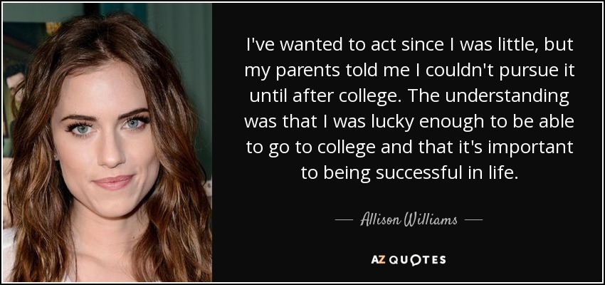 I've wanted to act since I was little, but my parents told me I couldn't pursue it until after college. The understanding was that I was lucky enough to be able to go to college and that it's important to being successful in life. - Allison Williams