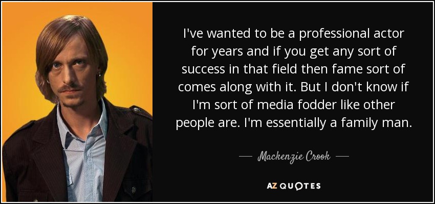 I've wanted to be a professional actor for years and if you get any sort of success in that field then fame sort of comes along with it. But I don't know if I'm sort of media fodder like other people are. I'm essentially a family man. - Mackenzie Crook