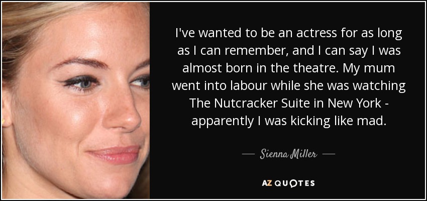 I've wanted to be an actress for as long as I can remember, and I can say I was almost born in the theatre. My mum went into labour while she was watching The Nutcracker Suite in New York - apparently I was kicking like mad. - Sienna Miller