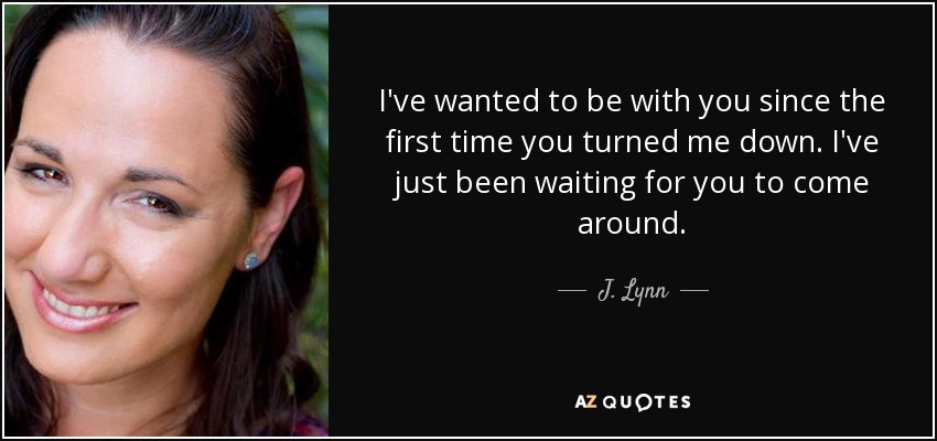 I've wanted to be with you since the first time you turned me down. I've just been waiting for you to come around. - J. Lynn