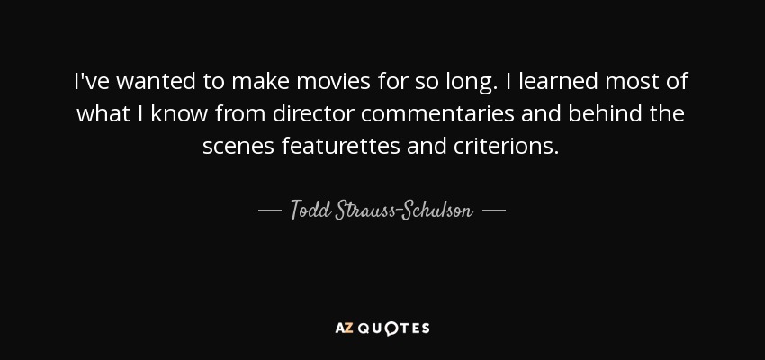 I've wanted to make movies for so long. I learned most of what I know from director commentaries and behind the scenes featurettes and criterions. - Todd Strauss-Schulson