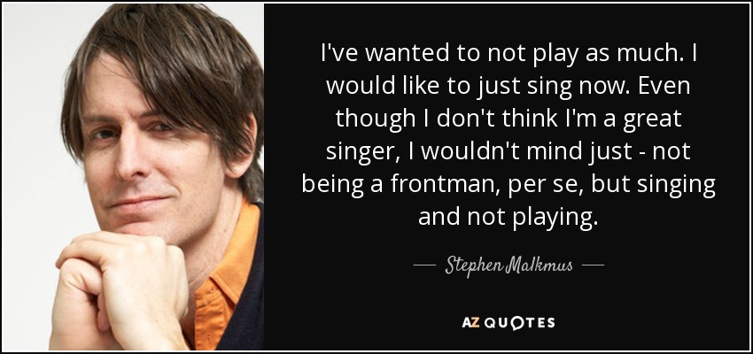 I've wanted to not play as much. I would like to just sing now. Even though I don't think I'm a great singer, I wouldn't mind just - not being a frontman, per se, but singing and not playing. - Stephen Malkmus
