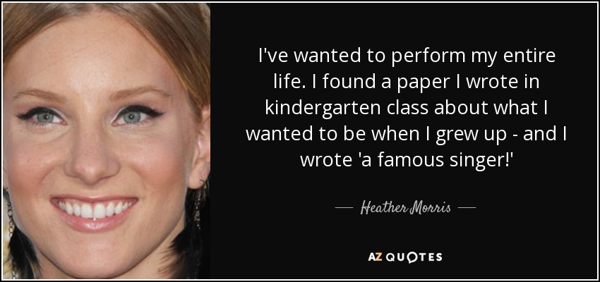 I've wanted to perform my entire life. I found a paper I wrote in kindergarten class about what I wanted to be when I grew up - and I wrote 'a famous singer!' - Heather Morris