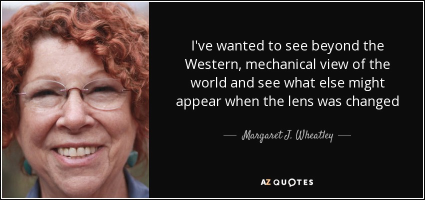 I've wanted to see beyond the Western, mechanical view of the world and see what else might appear when the lens was changed - Margaret J. Wheatley
