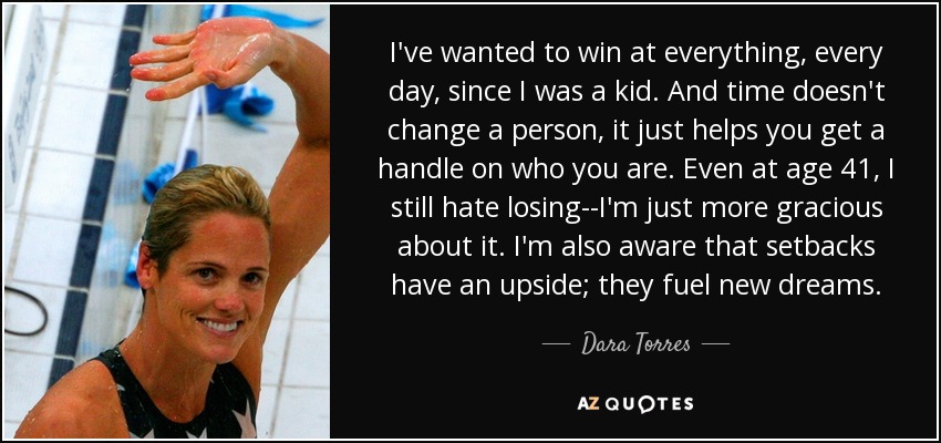 I've wanted to win at everything, every day, since I was a kid. And time doesn't change a person, it just helps you get a handle on who you are. Even at age 41, I still hate losing--I'm just more gracious about it. I'm also aware that setbacks have an upside; they fuel new dreams. - Dara Torres