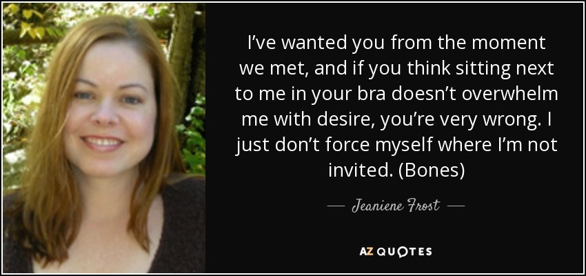 I’ve wanted you from the moment we met, and if you think sitting next to me in your bra doesn’t overwhelm me with desire, you’re very wrong. I just don’t force myself where I’m not invited. (Bones) - Jeaniene Frost