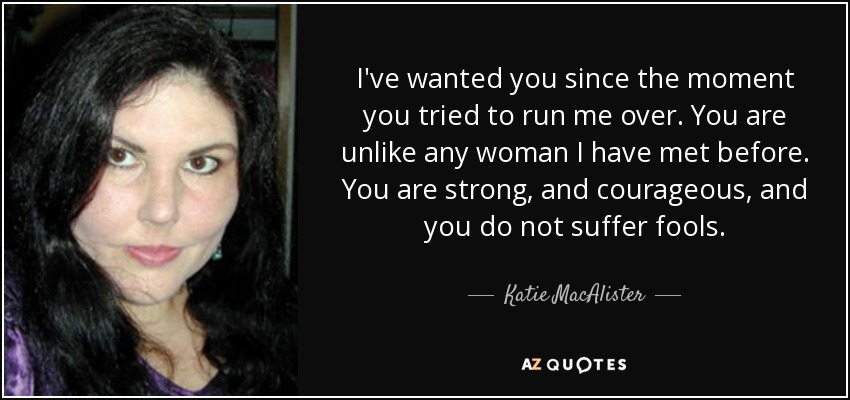 I've wanted you since the moment you tried to run me over. You are unlike any woman I have met before. You are strong, and courageous, and you do not suffer fools. - Katie MacAlister