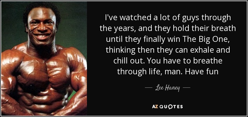 I've watched a lot of guys through the years, and they hold their breath until they finally win The Big One, thinking then they can exhale and chill out. You have to breathe through life, man. Have fun - Lee Haney