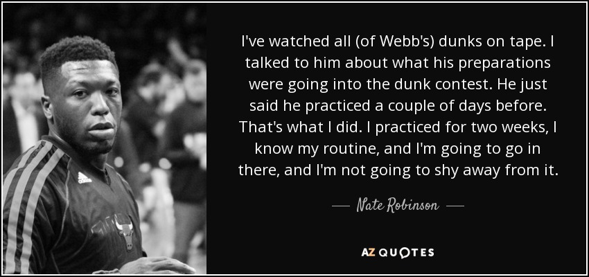 I've watched all (of Webb's) dunks on tape. I talked to him about what his preparations were going into the dunk contest. He just said he practiced a couple of days before. That's what I did. I practiced for two weeks, I know my routine, and I'm going to go in there, and I'm not going to shy away from it. - Nate Robinson