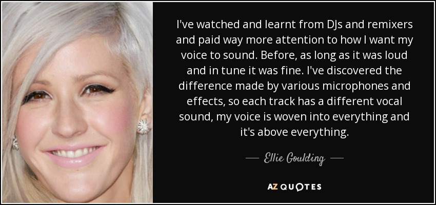 I've watched and learnt from DJs and remixers and paid way more attention to how I want my voice to sound. Before, as long as it was loud and in tune it was fine. I've discovered the difference made by various microphones and effects, so each track has a different vocal sound, my voice is woven into everything and it's above everything. - Ellie Goulding