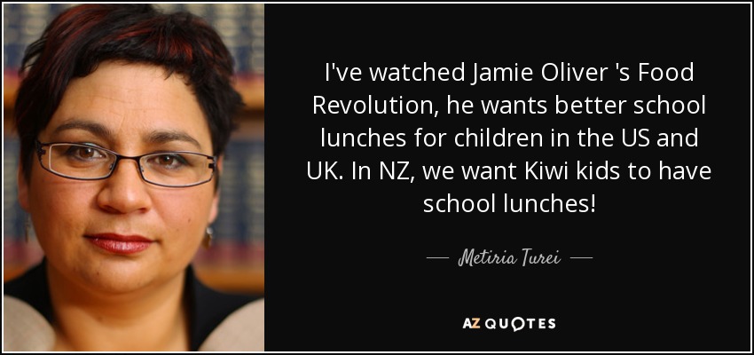 I've watched Jamie Oliver 's Food Revolution, he wants better school lunches for children in the US and UK. In NZ, we want Kiwi kids to have school lunches! - Metiria Turei