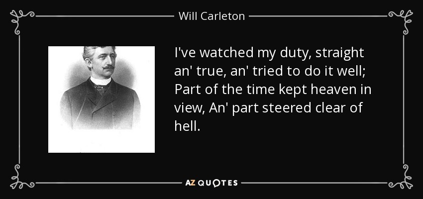 I've watched my duty, straight an' true, an' tried to do it well; Part of the time kept heaven in view, An' part steered clear of hell. - Will Carleton