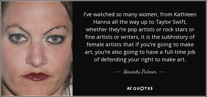 I've watched so many women, from Kathleen Hanna all the way up to Taylor Swift, whether they're pop artists or rock stars or fine artists or writers, it is the subhistory of female artists that if you're going to make art, you're also going to have a full-time job of defending your right to make art. - Amanda Palmer