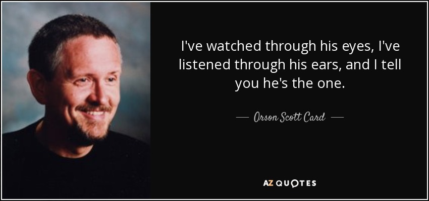 I've watched through his eyes, I've listened through his ears, and I tell you he's the one. - Orson Scott Card