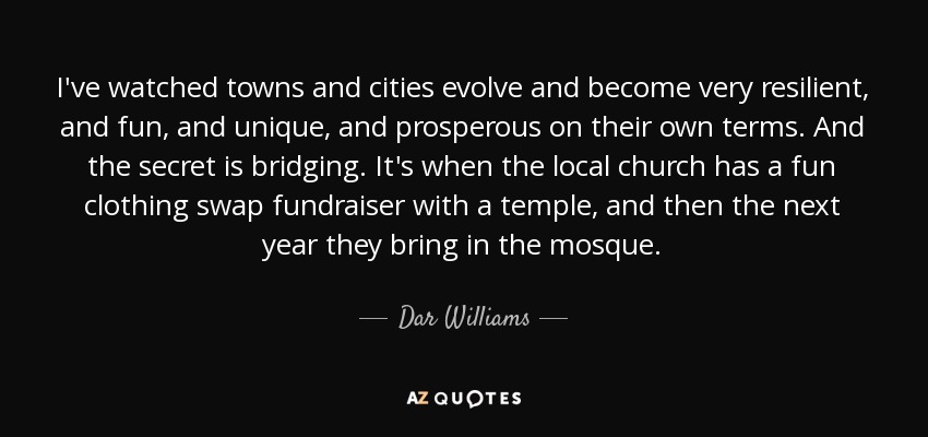 I've watched towns and cities evolve and become very resilient, and fun, and unique, and prosperous on their own terms. And the secret is bridging. It's when the local church has a fun clothing swap fundraiser with a temple, and then the next year they bring in the mosque. - Dar Williams