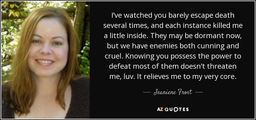I’ve watched you barely escape death several times, and each instance killed me a little inside. They may be dormant now, but we have enemies both cunning and cruel. Knowing you possess the power to defeat most of them doesn’t threaten me, luv. It relieves me to my very core. - Jeaniene Frost