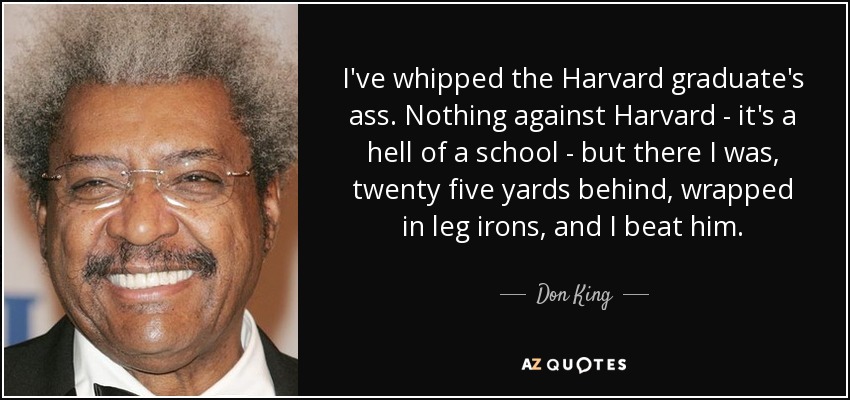 I've whipped the Harvard graduate's ass. Nothing against Harvard - it's a hell of a school - but there I was, twenty five yards behind, wrapped in leg irons, and I beat him. - Don King