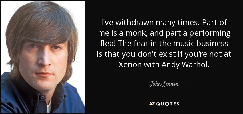 I've withdrawn many times. Part of me is a monk, and part a performing flea! The fear in the music business is that you don't exist if you're not at Xenon with Andy Warhol. - John Lennon