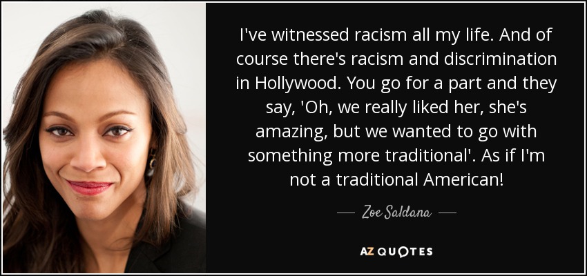 I've witnessed racism all my life. And of course there's racism and discrimination in Hollywood. You go for a part and they say, 'Oh, we really liked her, she's amazing, but we wanted to go with something more traditional'. As if I'm not a traditional American! - Zoe Saldana