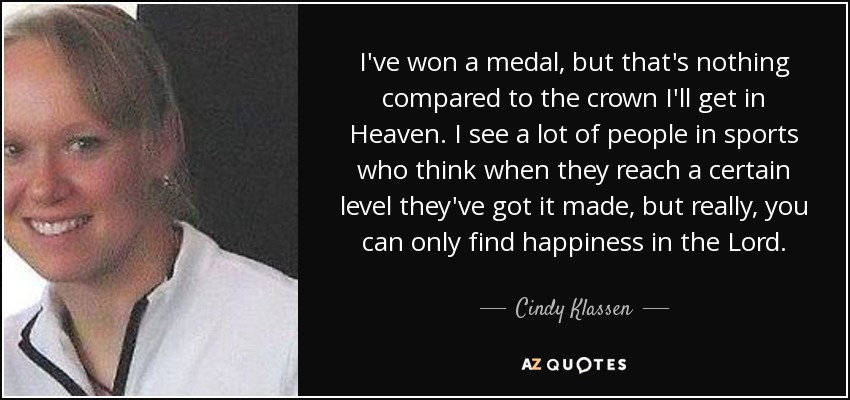 I've won a medal, but that's nothing compared to the crown I'll get in Heaven. I see a lot of people in sports who think when they reach a certain level they've got it made, but really, you can only find happiness in the Lord. - Cindy Klassen