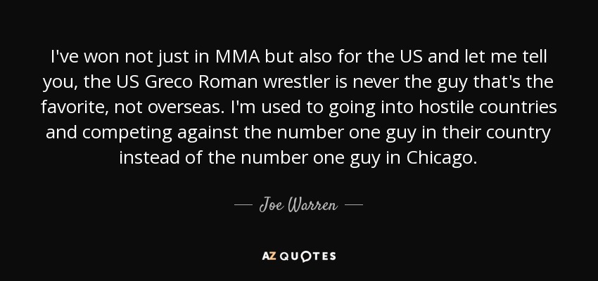 I've won not just in MMA but also for the US and let me tell you, the US Greco Roman wrestler is never the guy that's the favorite, not overseas. I'm used to going into hostile countries and competing against the number one guy in their country instead of the number one guy in Chicago. - Joe Warren