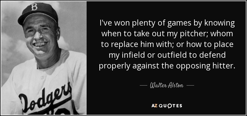 I've won plenty of games by knowing when to take out my pitcher; whom to replace him with; or how to place my infield or outfield to defend properly against the opposing hitter. - Walter Alston