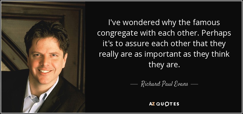 I've wondered why the famous congregate with each other. Perhaps it's to assure each other that they really are as important as they think they are. - Richard Paul Evans