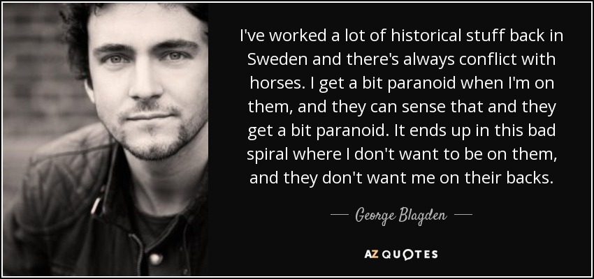 I've worked a lot of historical stuff back in Sweden and there's always conflict with horses. I get a bit paranoid when I'm on them, and they can sense that and they get a bit paranoid. It ends up in this bad spiral where I don't want to be on them, and they don't want me on their backs. - George Blagden