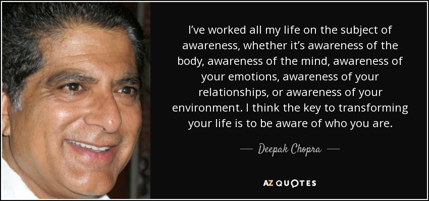 I’ve worked all my life on the subject of awareness, whether it’s awareness of the body, awareness of the mind, awareness of your emotions, awareness of your relationships, or awareness of your environment. I think the key to transforming your life is to be aware of who you are. - Deepak Chopra