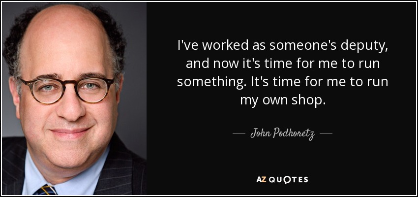 I've worked as someone's deputy, and now it's time for me to run something. It's time for me to run my own shop. - John Podhoretz