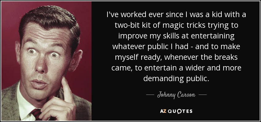 I've worked ever since I was a kid with a two-bit kit of magic tricks trying to improve my skills at entertaining whatever public I had - and to make myself ready, whenever the breaks came, to entertain a wider and more demanding public. - Johnny Carson