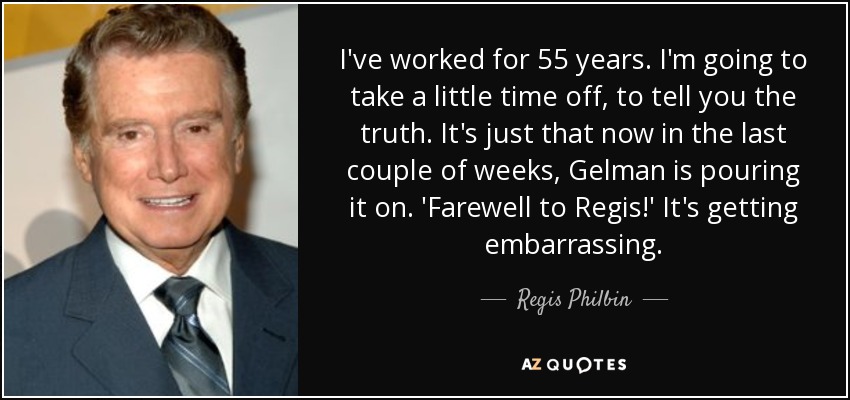I've worked for 55 years. I'm going to take a little time off, to tell you the truth. It's just that now in the last couple of weeks, Gelman is pouring it on. 'Farewell to Regis!' It's getting embarrassing. - Regis Philbin