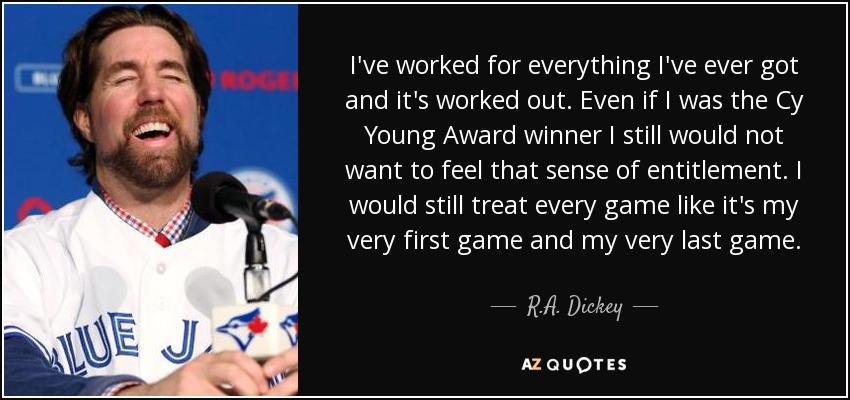 I've worked for everything I've ever got and it's worked out. Even if I was the Cy Young Award winner I still would not want to feel that sense of entitlement. I would still treat every game like it's my very first game and my very last game. - R.A. Dickey