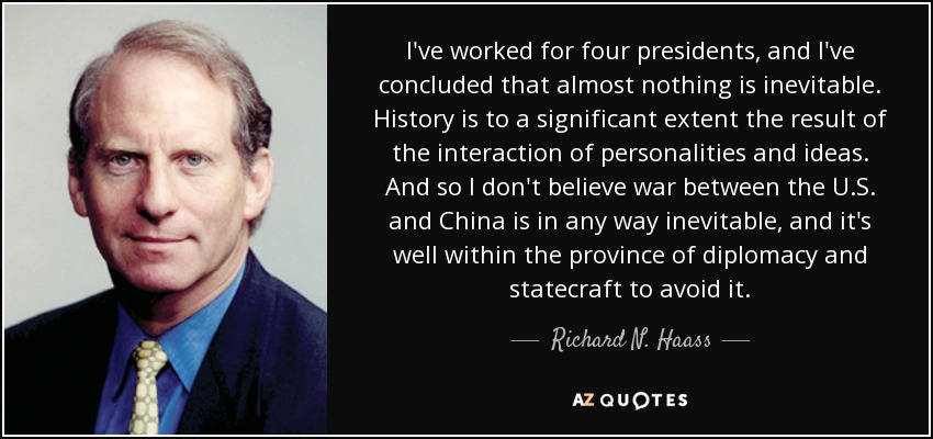 I've worked for four presidents, and I've concluded that almost nothing is inevitable. History is to a significant extent the result of the interaction of personalities and ideas. And so I don't believe war between the U.S. and China is in any way inevitable, and it's well within the province of diplomacy and statecraft to avoid it. - Richard N. Haass