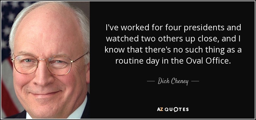 I've worked for four presidents and watched two others up close, and I know that there's no such thing as a routine day in the Oval Office. - Dick Cheney