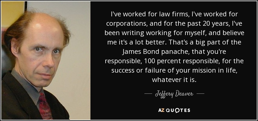 I've worked for law firms, I've worked for corporations, and for the past 20 years, I've been writing working for myself, and believe me it's a lot better. That's a big part of the James Bond panache, that you're responsible, 100 percent responsible, for the success or failure of your mission in life, whatever it is. - Jeffery Deaver