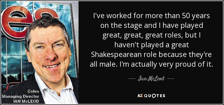 I've worked for more than 50 years on the stage and I have played great, great, great roles, but I haven't played a great Shakespearean role because they're all male. I'm actually very proud of it. - Ian McLeod