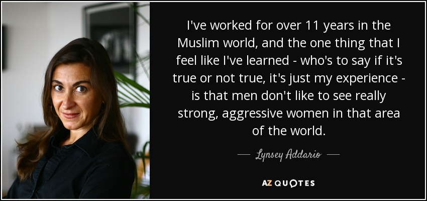 I've worked for over 11 years in the Muslim world, and the one thing that I feel like I've learned - who's to say if it's true or not true, it's just my experience - is that men don't like to see really strong, aggressive women in that area of the world. - Lynsey Addario