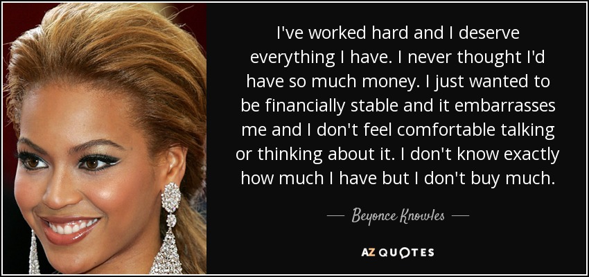 I've worked hard and I deserve everything I have. I never thought I'd have so much money. I just wanted to be financially stable and it embarrasses me and I don't feel comfortable talking or thinking about it. I don't know exactly how much I have but I don't buy much. - Beyonce Knowles