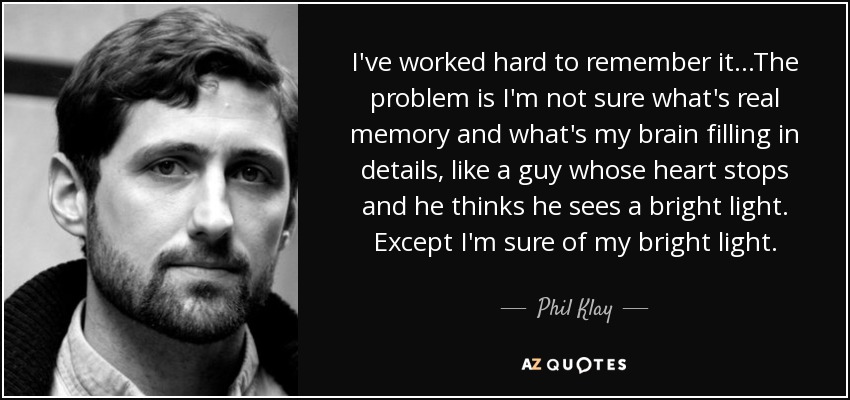 I've worked hard to remember it...The problem is I'm not sure what's real memory and what's my brain filling in details, like a guy whose heart stops and he thinks he sees a bright light. Except I'm sure of my bright light. - Phil Klay
