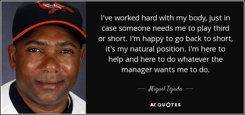I've worked hard with my body, just in case someone needs me to play third or short. I'm happy to go back to short, it's my natural position. I'm here to help and here to do whatever the manager wants me to do. - Miguel Tejada