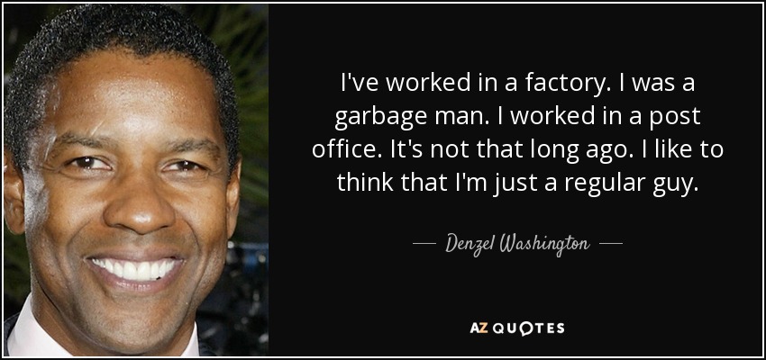 I've worked in a factory. I was a garbage man. I worked in a post office. It's not that long ago. I like to think that I'm just a regular guy. - Denzel Washington