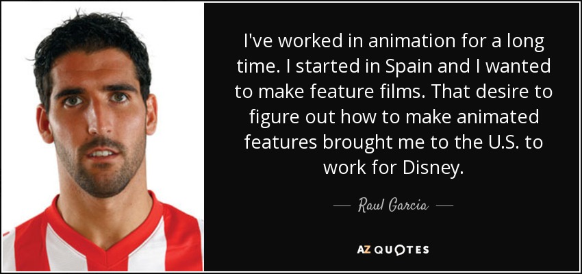 I've worked in animation for a long time. I started in Spain and I wanted to make feature films. That desire to figure out how to make animated features brought me to the U.S. to work for Disney. - Raul Garcia