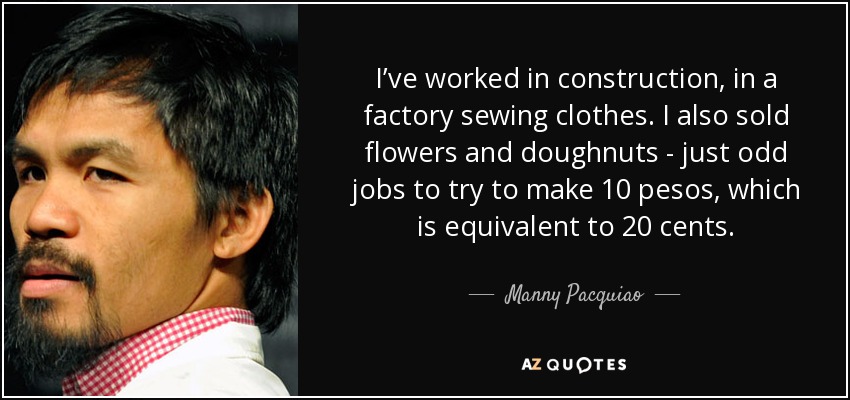 I’ve worked in construction, in a factory sewing clothes. I also sold flowers and doughnuts - just odd jobs to try to make 10 pesos, which is equivalent to 20 cents. - Manny Pacquiao
