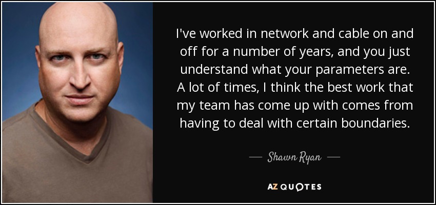 I've worked in network and cable on and off for a number of years, and you just understand what your parameters are. A lot of times, I think the best work that my team has come up with comes from having to deal with certain boundaries. - Shawn Ryan