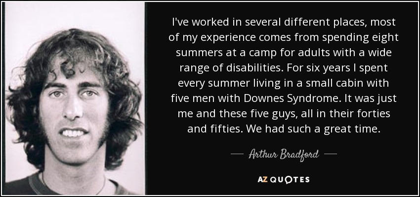 I've worked in several different places, most of my experience comes from spending eight summers at a camp for adults with a wide range of disabilities. For six years I spent every summer living in a small cabin with five men with Downes Syndrome. It was just me and these five guys, all in their forties and fifties. We had such a great time. - Arthur Bradford