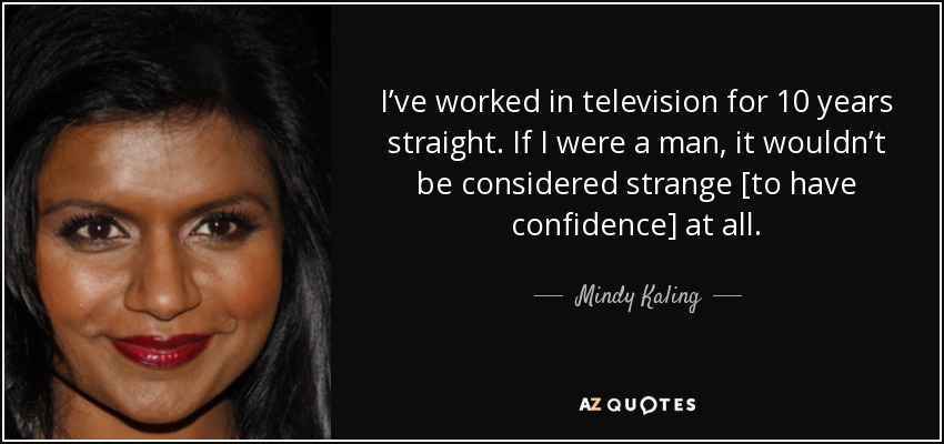 I’ve worked in television for 10 years straight. If I were a man, it wouldn’t be considered strange [to have confidence] at all. - Mindy Kaling