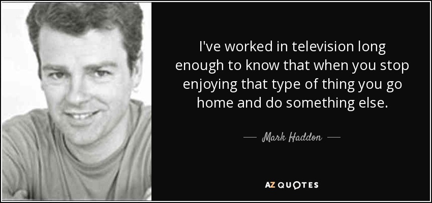 I've worked in television long enough to know that when you stop enjoying that type of thing you go home and do something else. - Mark Haddon