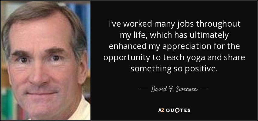 I've worked many jobs throughout my life, which has ultimately enhanced my appreciation for the opportunity to teach yoga and share something so positive. - David F. Swensen